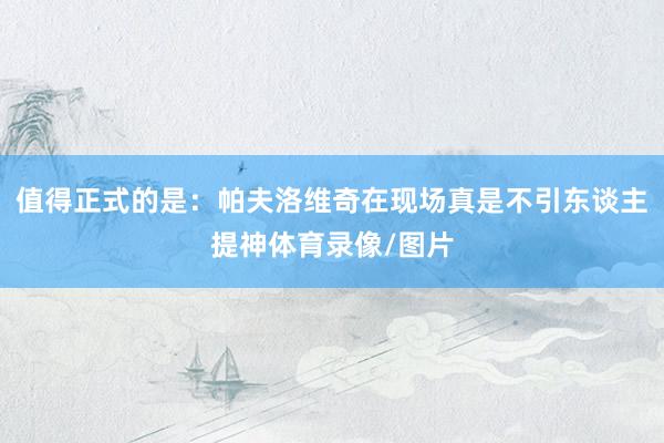 值得正式的是：帕夫洛维奇在现场真是不引东谈主提神体育录像/图片