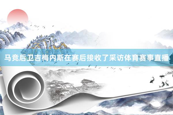 马竞后卫吉梅内斯在赛后接收了采访体育赛事直播
