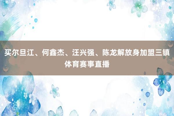 买尔旦江、何鑫杰、汪兴强、陈龙解放身加盟三镇体育赛事直播