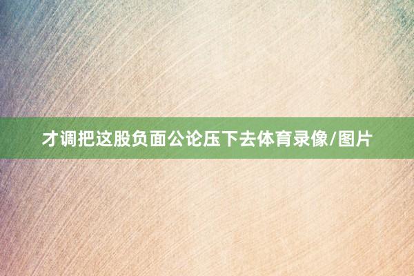 才调把这股负面公论压下去体育录像/图片