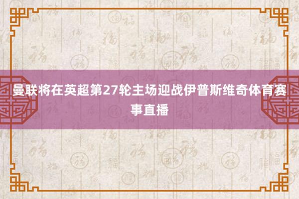 曼联将在英超第27轮主场迎战伊普斯维奇体育赛事直播