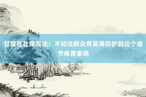 甘慧在社媒写谈：不知谈群众有莫得防护到这个细节体育集锦