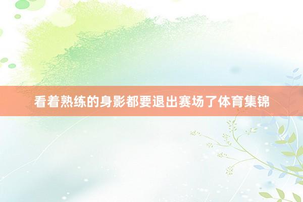 看着熟练的身影都要退出赛场了体育集锦