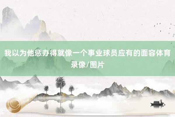 我以为他惩办得就像一个事业球员应有的面容体育录像/图片