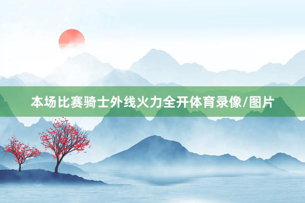本场比赛骑士外线火力全开体育录像/图片