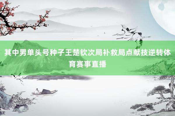 其中男单头号种子王楚钦次局补救局点献技逆转体育赛事直播