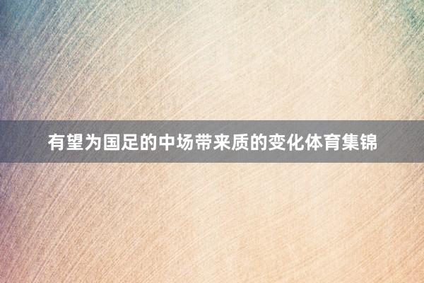 有望为国足的中场带来质的变化体育集锦