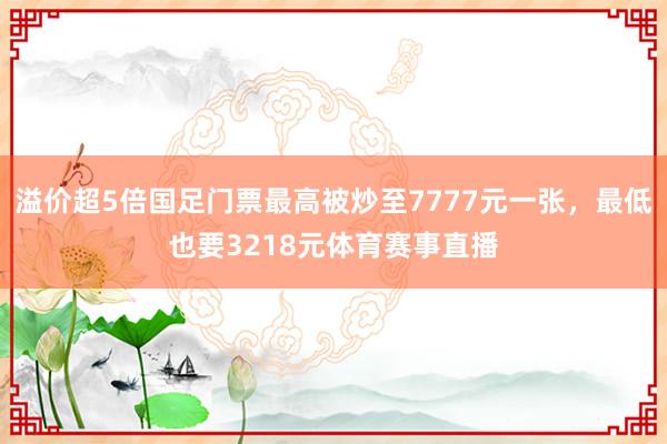 溢价超5倍国足门票最高被炒至7777元一张，最低也要3218元体育赛事直播