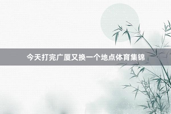 今天打完广厦又换一个地点体育集锦