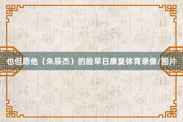 也但愿他（朱辰杰）的脸早日康复体育录像/图片
