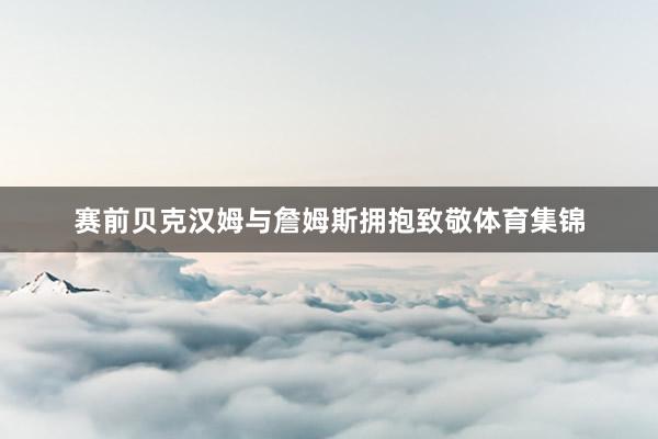 赛前贝克汉姆与詹姆斯拥抱致敬体育集锦
