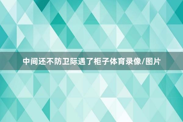 中间还不防卫际遇了柜子体育录像/图片