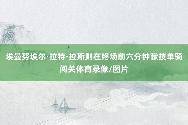 埃曼努埃尔·拉特·拉斯则在终场前六分钟献技单骑闯关体育录像/图片