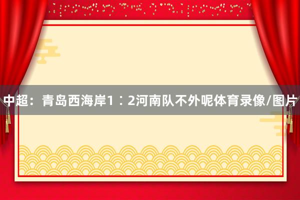 中超：青岛西海岸1∶2河南队不外呢体育录像/图片