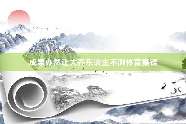 成果亦然让大齐东谈主不测体育集锦