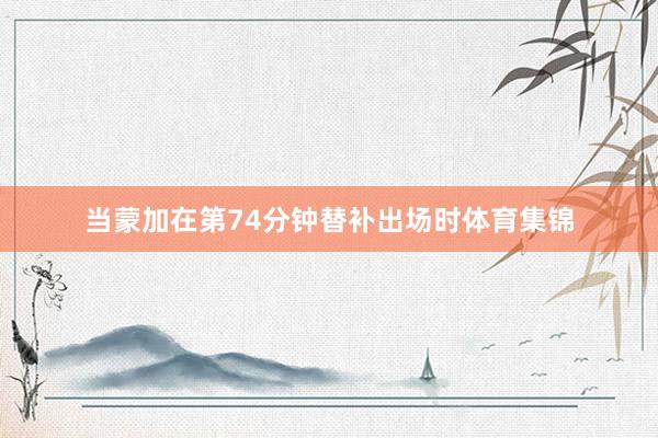当蒙加在第74分钟替补出场时体育集锦