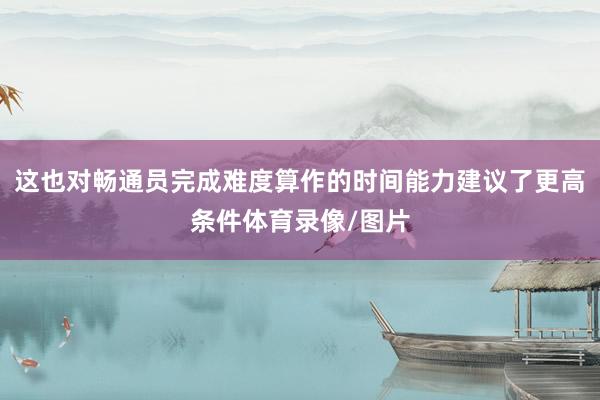 这也对畅通员完成难度算作的时间能力建议了更高条件体育录像/图片
