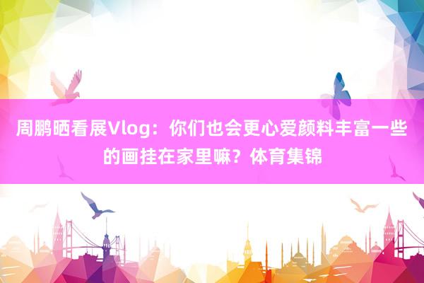 周鹏晒看展Vlog：你们也会更心爱颜料丰富一些的画挂在家里嘛？体育集锦