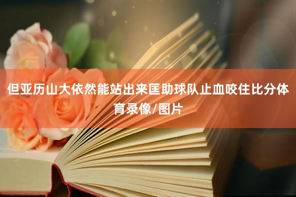 但亚历山大依然能站出来匡助球队止血咬住比分体育录像/图片