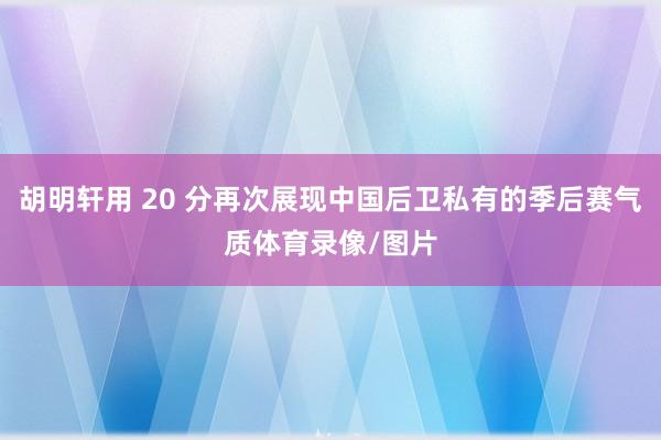 胡明轩用 20 分再次展现中国后卫私有的季后赛气质体育录像/图片