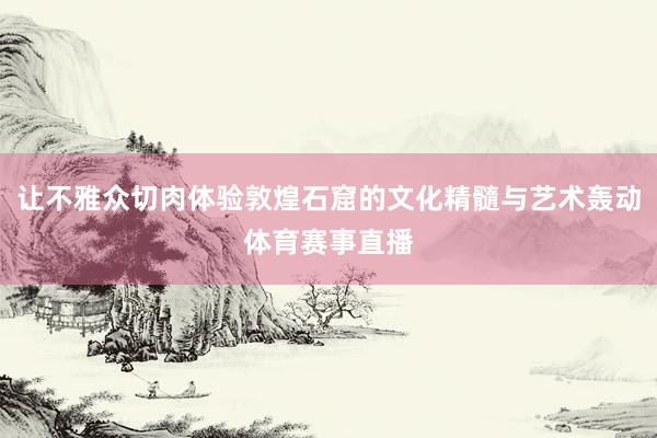 让不雅众切肉体验敦煌石窟的文化精髓与艺术轰动体育赛事直播