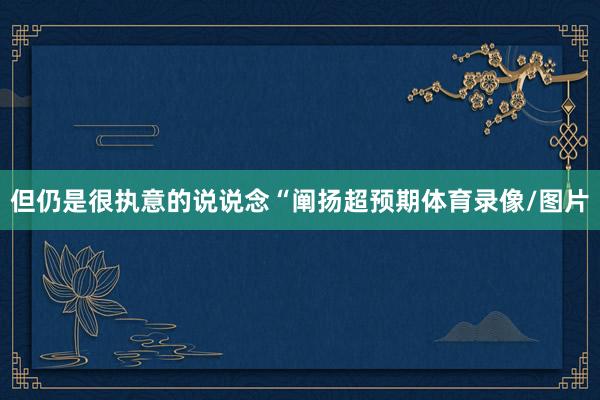 但仍是很执意的说说念“阐扬超预期体育录像/图片