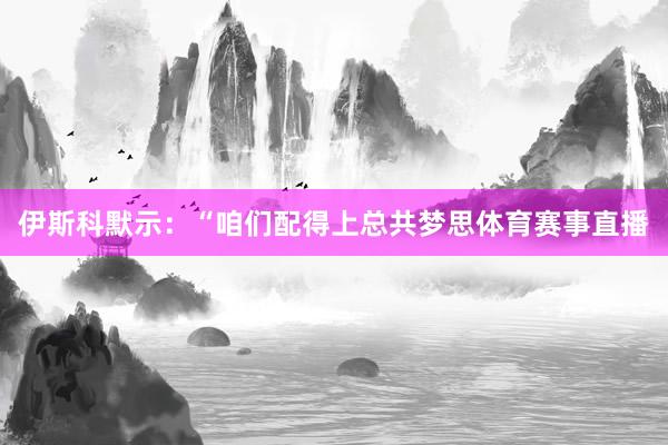 伊斯科默示：“咱们配得上总共梦思体育赛事直播
