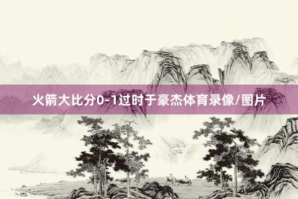 火箭大比分0-1过时于豪杰体育录像/图片