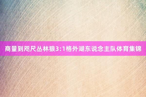 商量到咫尺丛林狼3:1格外湖东说念主队体育集锦