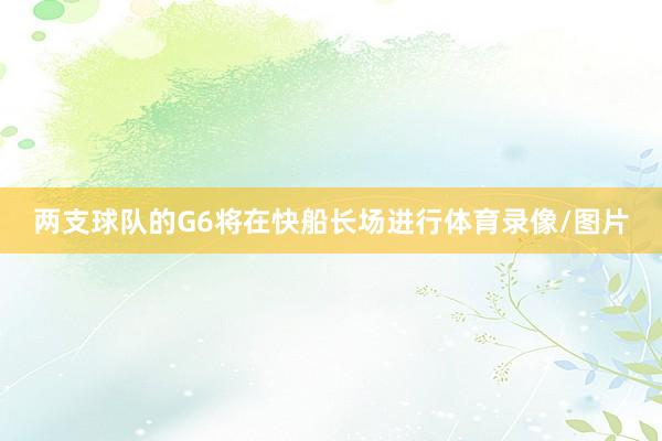 两支球队的G6将在快船长场进行体育录像/图片