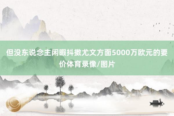 但没东说念主闲暇抖擞尤文方面5000万欧元的要价体育录像/图片