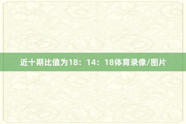 近十期比值为18：14：18体育录像/图片