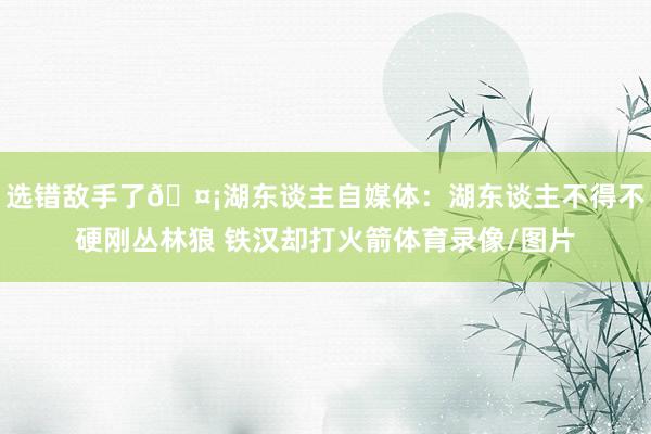 选错敌手了🤡湖东谈主自媒体：湖东谈主不得不硬刚丛林狼 铁汉却打火箭体育录像/图片