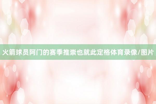 火箭球员阿门的赛季推崇也就此定格体育录像/图片