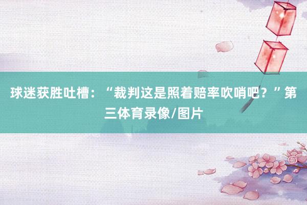 球迷获胜吐槽：“裁判这是照着赔率吹哨吧？”第三体育录像/图片