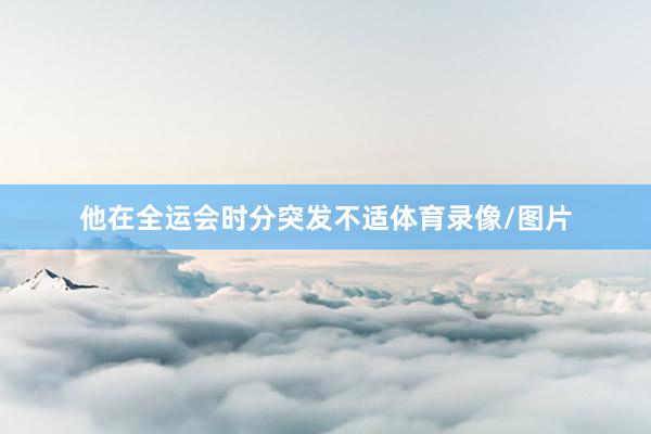 他在全运会时分突发不适体育录像/图片