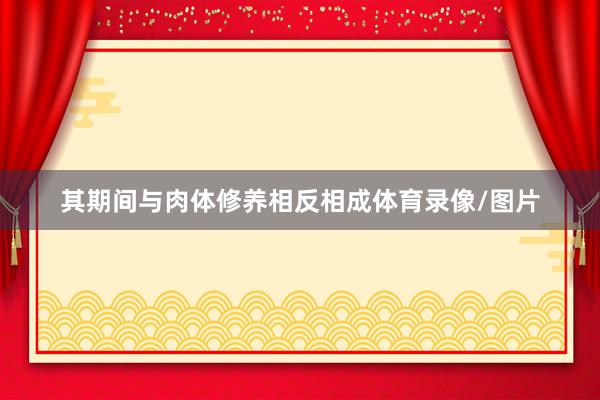 其期间与肉体修养相反相成体育录像/图片
