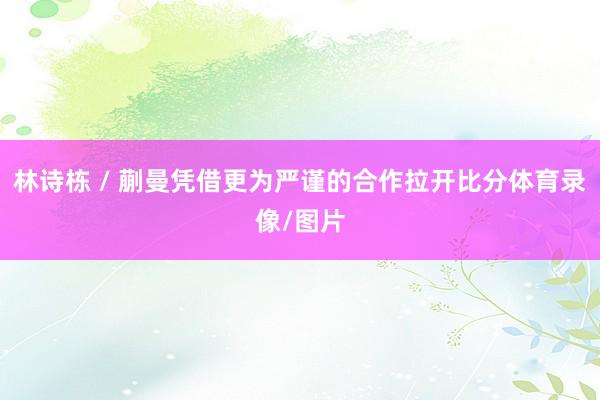 林诗栋 / 蒯曼凭借更为严谨的合作拉开比分体育录像/图片