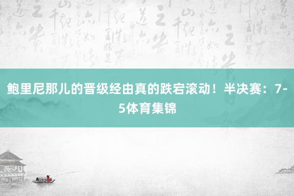鲍里尼那儿的晋级经由真的跌宕滚动！半决赛：7-5体育集锦