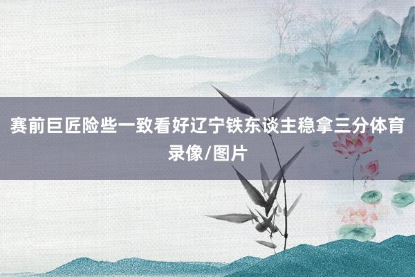 赛前巨匠险些一致看好辽宁铁东谈主稳拿三分体育录像/图片