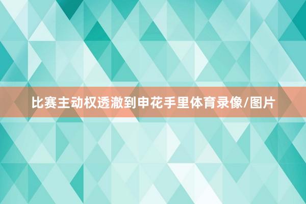 比赛主动权透澈到申花手里体育录像/图片
