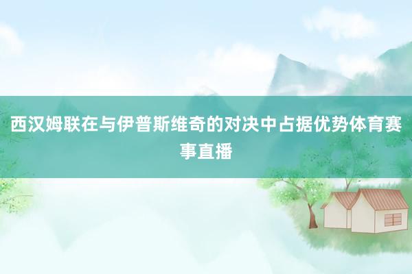 西汉姆联在与伊普斯维奇的对决中占据优势体育赛事直播
