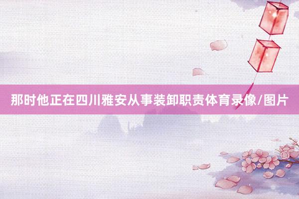 那时他正在四川雅安从事装卸职责体育录像/图片