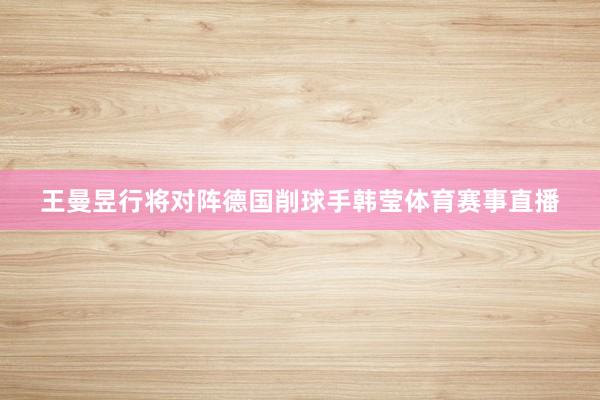 王曼昱行将对阵德国削球手韩莹体育赛事直播