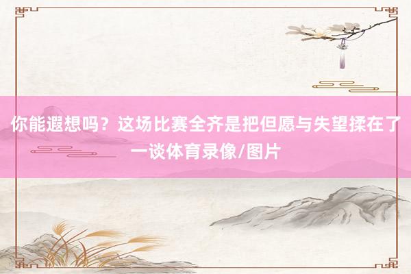 你能遐想吗？这场比赛全齐是把但愿与失望揉在了一谈体育录像/图片