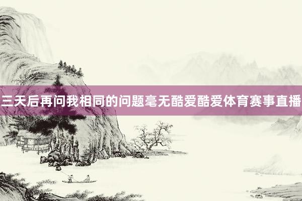 三天后再问我相同的问题毫无酷爱酷爱体育赛事直播