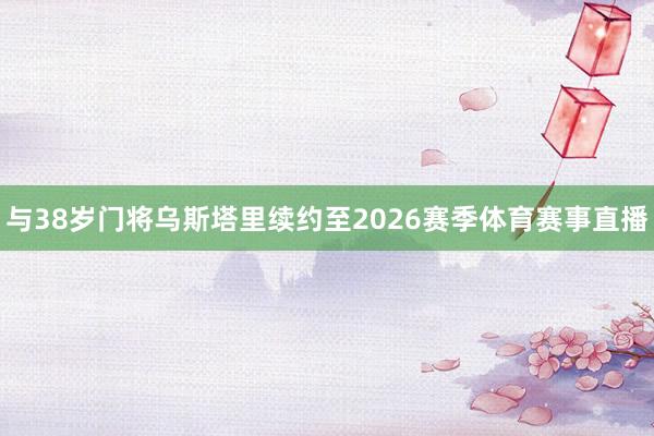 与38岁门将乌斯塔里续约至2026赛季体育赛事直播