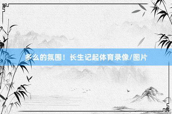 多么的氛围！长生记起体育录像/图片