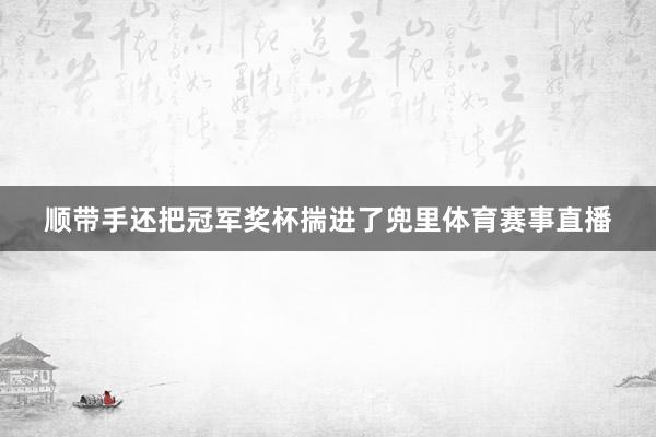 顺带手还把冠军奖杯揣进了兜里体育赛事直播