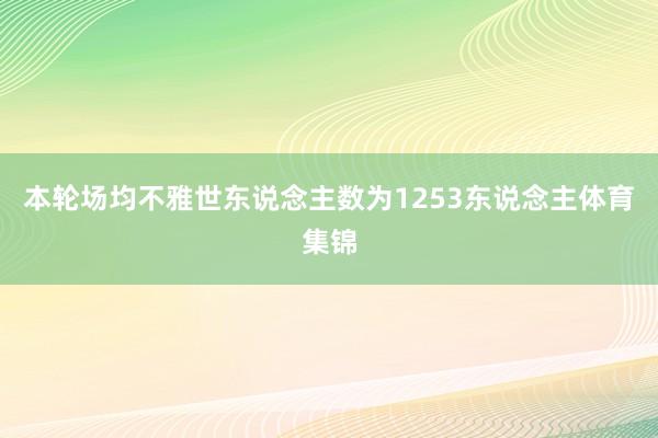本轮场均不雅世东说念主数为1253东说念主体育集锦